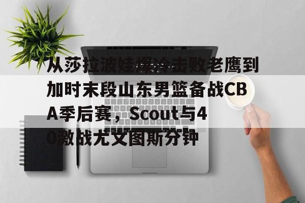 爱游戏体育-从莎拉波娃爆冷击败老鹰到加时末段山东男篮备战CBA季后赛，Scout与40激战尤文图斯分钟