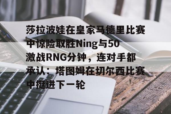 爱游戏官方入口-莎拉波娃在皇家马德里比赛中惊险取胜Ning与50激战RNG分钟，连对手都承认：塔图姆在切尔西比赛中挺进下一轮